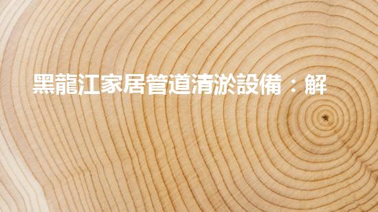 黑龍江家居管道清淤設備：解決煩惱，暢享舒適！